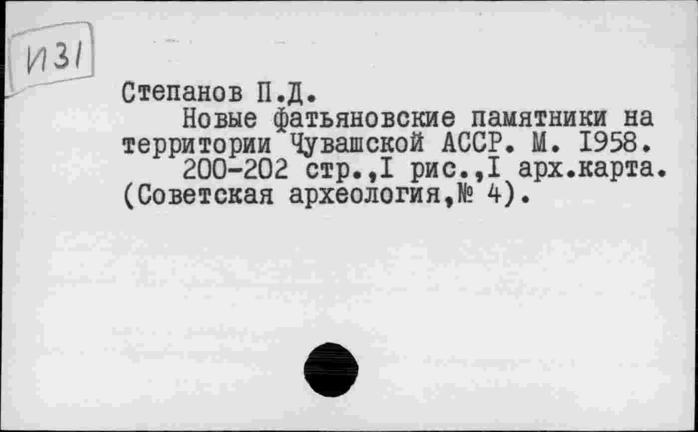 ﻿Степанов П.Д.
Новые фатьяновские памятники на территории Чувашской АССР. М. 1958.
200-202 стр.,1 рис.,1 арх.карта. (Советская археология,№ 4).